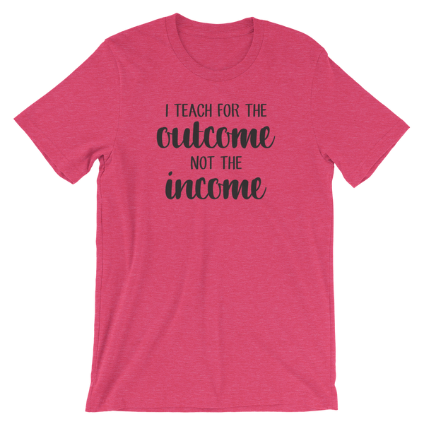I Teach for the Outcome, Not the Income Shirt
