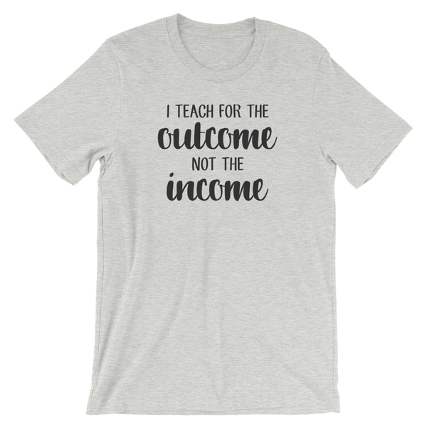 I Teach for the Outcome, Not the Income Shirt